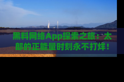 黑料网络App探索之旅：太郎的正能量时刻永不打烊！