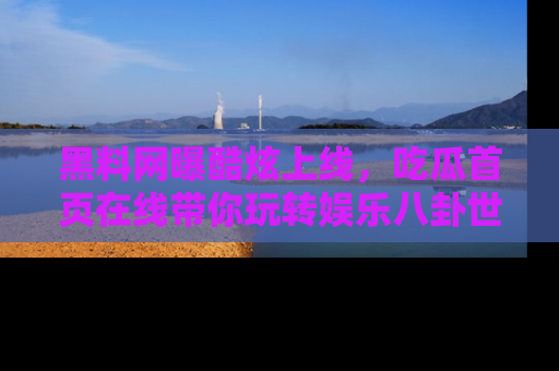 黑料网曝酷炫上线，吃瓜首页在线带你玩转娱乐八卦世界