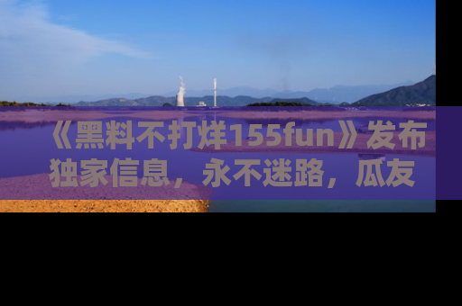 《黑料不打烊155fun》发布独家信息，永不迷路，瓜友们的最佳选择！