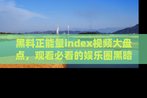 黑料正能量index视频大盘点，观看必看的娱乐圈黑暗与光明！
