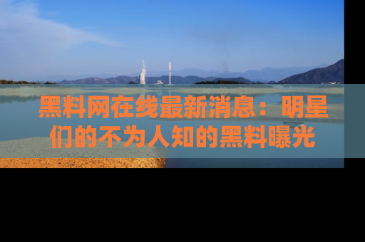 黑料网在线最新消息：明星们的不为人知的黑料曝光