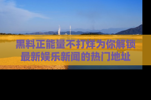 黑料正能量不打烊为你解锁最新娱乐新闻的热门地址