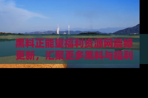 黑料正能量福利资源网震撼更新，汇聚更多黑料与福利！