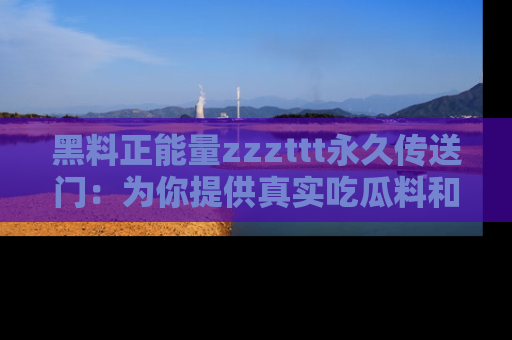 黑料正能量zzzttt永久传送门：为你提供真实吃瓜料和积极向上的能量