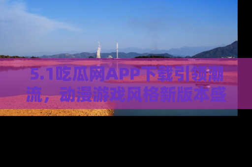 5.1吃瓜网APP下载引领潮流，动漫游戏风格新版本盛情发布！