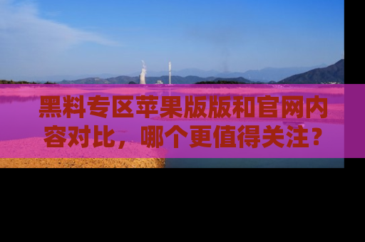 黑料专区苹果版版和官网内容对比，哪个更值得关注？