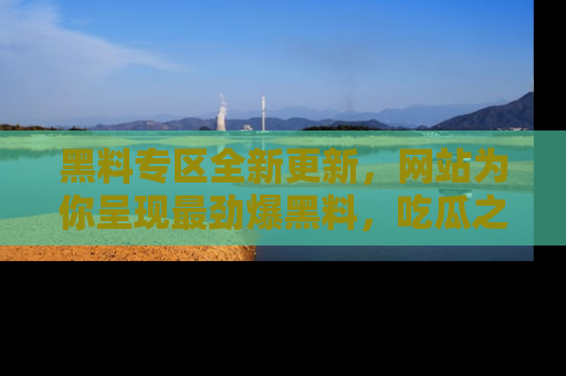 黑料专区全新更新，网站为你呈现最劲爆黑料，吃瓜之旅从这里开始！