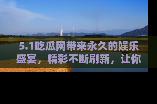 5.1吃瓜网带来永久的娱乐盛宴，精彩不断刷新，让你乐在其中