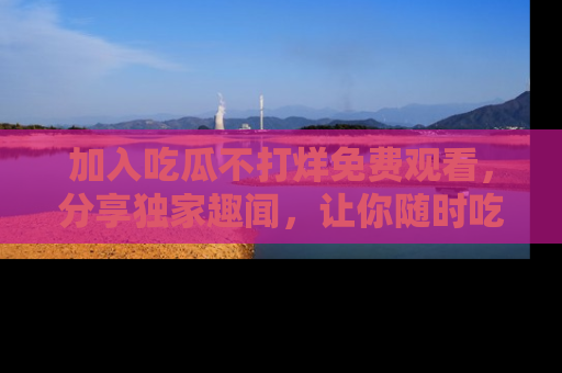 加入吃瓜不打烊免费观看，分享独家趣闻，让你随时吃瓜不停！