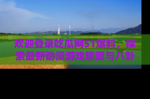 欢迎登录吃瓜网51爆料，探索最新动漫游戏趣闻与八卦！