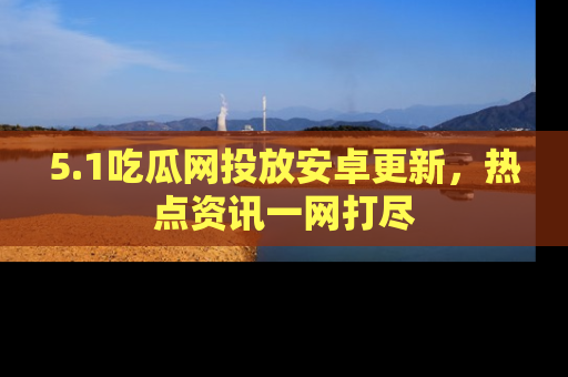 5.1吃瓜网投放安卓更新，热点资讯一网打尽