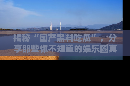 揭秘“国产黑料吃瓜”，分享那些你不知道的娱乐圈真实内幕！