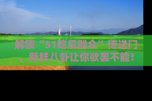 解锁“51吃瓜群众”传送门，新鲜八卦让你欲罢不能！