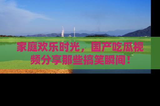 家庭欢乐时光，国产吃瓜视频分享那些搞笑瞬间！