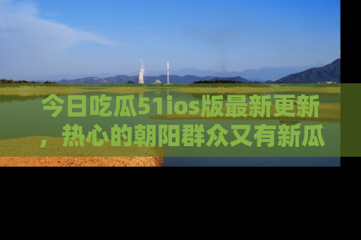 今日吃瓜51ios版最新更新，热心的朝阳群众又有新瓜要分享啦！