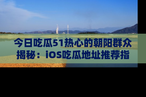 今日吃瓜51热心的朝阳群众揭秘：iOS吃瓜地址推荐指南！
