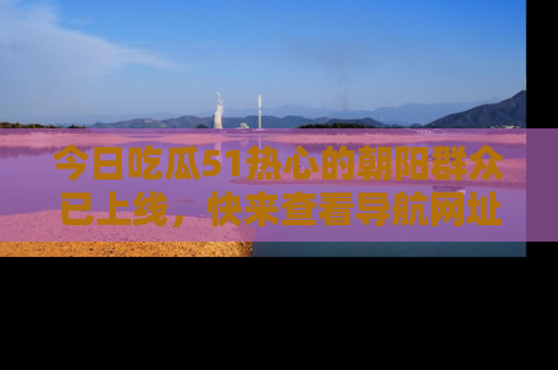 今日吃瓜51热心的朝阳群众已上线，快来查看导航网址，获取最新吃瓜资讯！