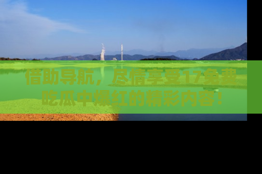 借助导航，尽情享受17免费吃瓜中爆红的精彩内容！
