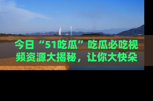 今日“51吃瓜”吃瓜必吃视频资源大揭秘，让你大快朵颐不停口！