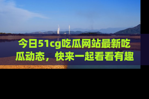 今日51cg吃瓜网站最新吃瓜动态，快来一起看看有趣的事情！