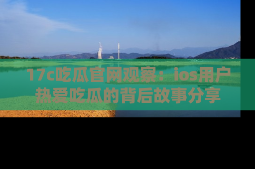 17c吃瓜官网观察：ios用户热爱吃瓜的背后故事分享