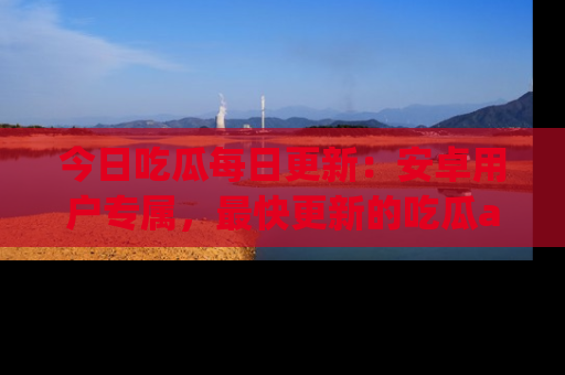 今日吃瓜每日更新：安卓用户专属，最快更新的吃瓜app值得拥有。