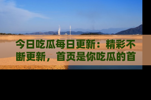 今日吃瓜每日更新：精彩不断更新，首页是你吃瓜的首选！