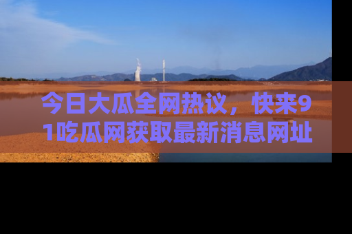 今日大瓜全网热议，快来91吃瓜网获取最新消息网址