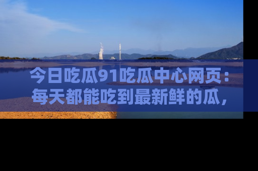 今日吃瓜91吃瓜中心网页：每天都能吃到最新鲜的瓜，八卦互动精彩无限！