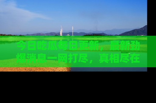 今日吃瓜每日更新，最新劲爆消息一网打尽，真相尽在其中！