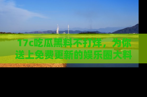 17c吃瓜黑料不打烊，为你送上免费更新的娱乐圈大料！