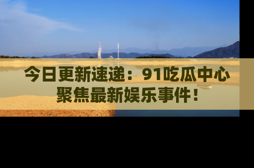 今日更新速递：91吃瓜中心聚焦最新娱乐事件！
