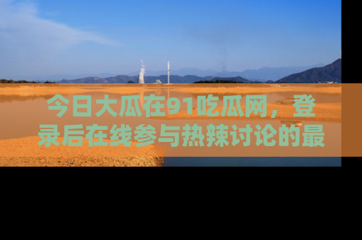 今日大瓜在91吃瓜网，登录后在线参与热辣讨论的最佳去处！