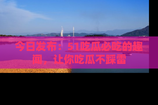 今日发布：51吃瓜必吃的趣闻，让你吃瓜不踩雷