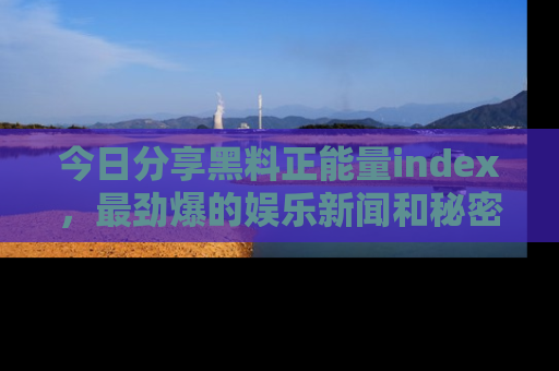 今日分享黑料正能量index，最劲爆的娱乐新闻和秘密等你来发现！