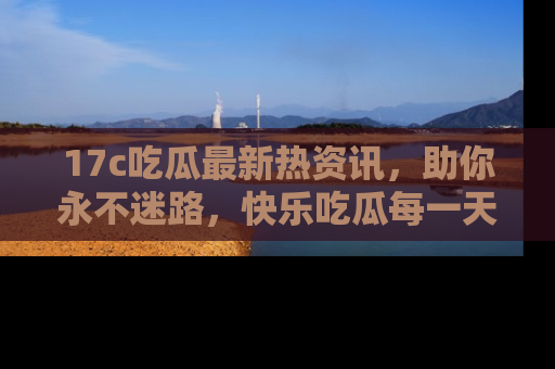 17c吃瓜最新热资讯，助你永不迷路，快乐吃瓜每一天！
