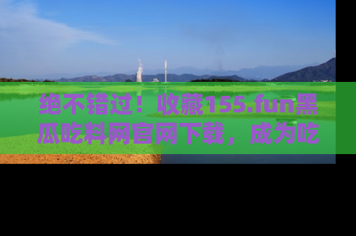绝不错过！收藏155.fun黑瓜吃料网官网下载，成为吃瓜达人！