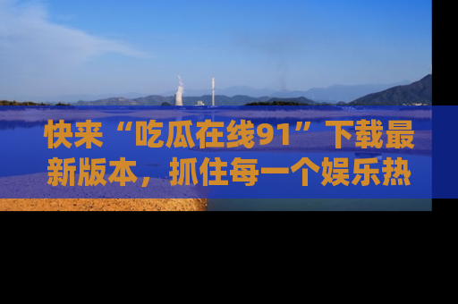 快来“吃瓜在线91”下载最新版本，抓住每一个娱乐热点的精彩瞬间！