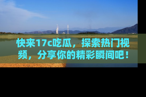快来17c吃瓜，探索热门视频，分享你的精彩瞬间吧！