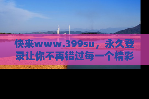 快来www.399su，永久登录让你不再错过每一个精彩的吃瓜瞬间！