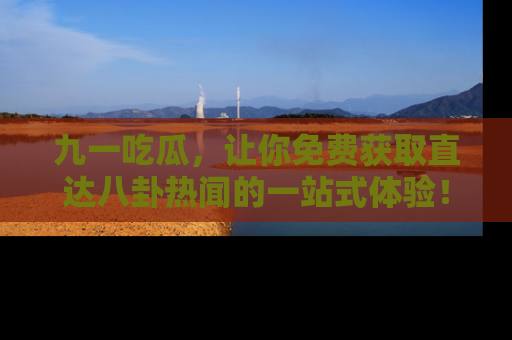 九一吃瓜，让你免费获取直达八卦热闻的一站式体验！
