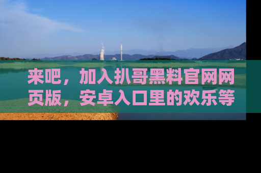 来吧,加入扒哥黑料官网网页版,安卓入口里的欢乐等着你!