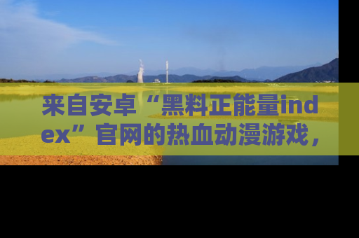 来自安卓“黑料正能量index”官网的热血动漫游戏，聚焦黑料与正能量的精彩时刻