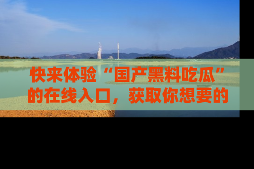 快来体验“国产黑料吃瓜”的在线入口，获取你想要的所有独家黑料！