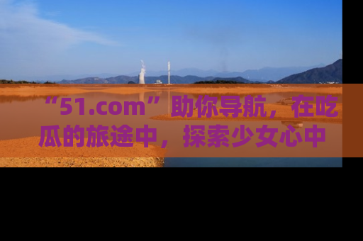 “51.com”助你导航,在吃瓜的旅途中,探索少女心中的小秘密喔!