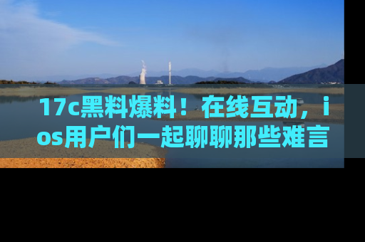 17c黑料爆料！在线互动，ios用户们一起聊聊那些难言之隐吧！