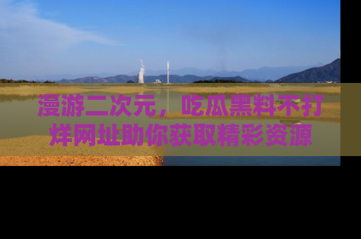 漫游二次元，吃瓜黑料不打烊网址助你获取精彩资源