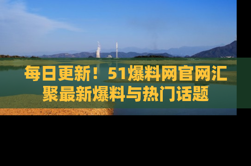 每日更新！51爆料网官网汇聚最新爆料与热门话题