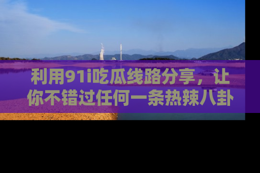 利用91i吃瓜线路分享，让你不错过任何一条热辣八卦新闻