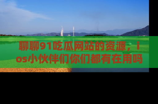 聊聊91吃瓜网站的资源，ios小伙伴们你们都有在用吗？